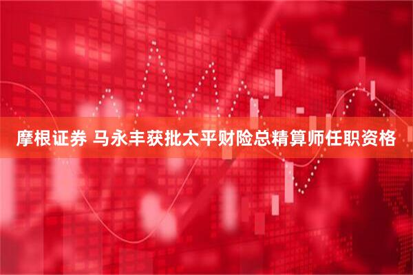 摩根证券 马永丰获批太平财险总精算师任职资格