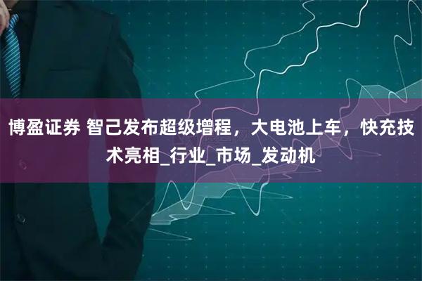 博盈证券 智己发布超级增程，大电池上车，快充技术亮相_行业_市场_发动机