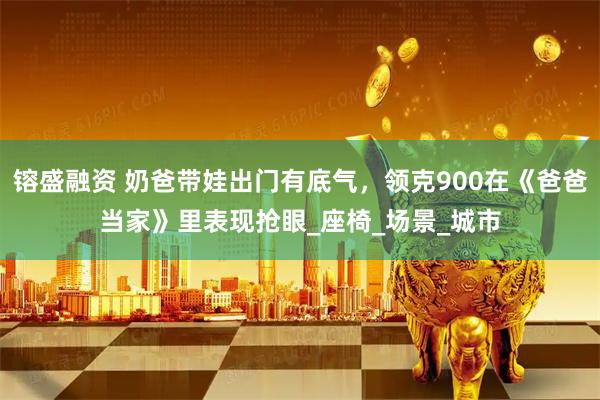 镕盛融资 奶爸带娃出门有底气，领克900在《爸爸当家》里表现抢眼_座椅_场景_城市