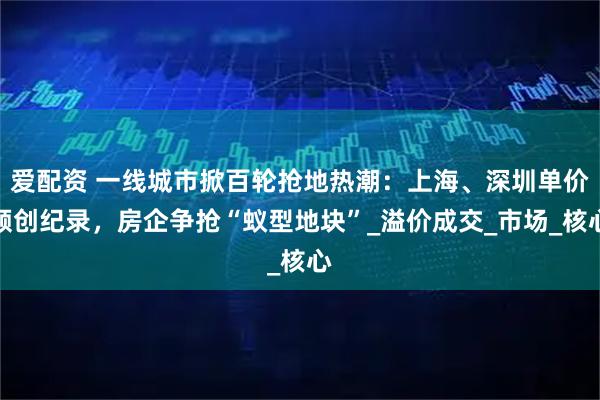 爱配资 一线城市掀百轮抢地热潮：上海、深圳单价频创纪录，房企争抢“蚁型地块”_溢价成交_市场_核心