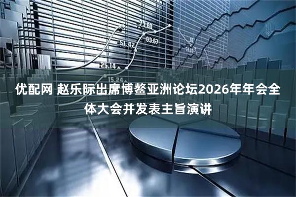 优配网 赵乐际出席博鳌亚洲论坛2026年年会全体大会并发表主旨演讲