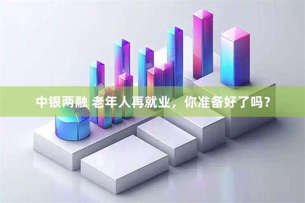 中银两融 老年人再就业，你准备好了吗？