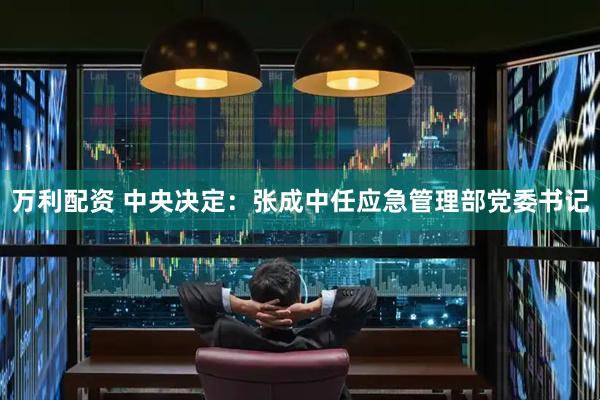 万利配资 中央决定：张成中任应急管理部党委书记