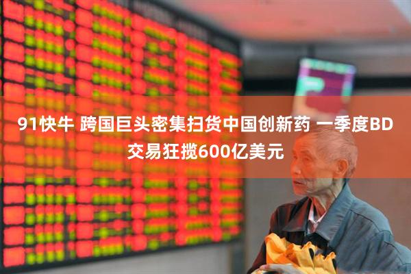 91快牛 跨国巨头密集扫货中国创新药 一季度BD交易狂揽600亿美元
