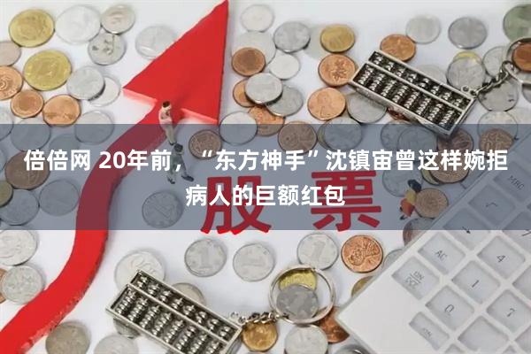 倍倍网 20年前，“东方神手”沈镇宙曾这样婉拒病人的巨额红包