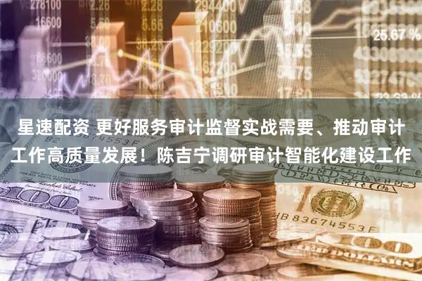 星速配资 更好服务审计监督实战需要、推动审计工作高质量发展！陈吉宁调研审计智能化建设工作
