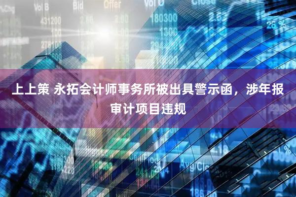 上上策 永拓会计师事务所被出具警示函，涉年报审计项目违规