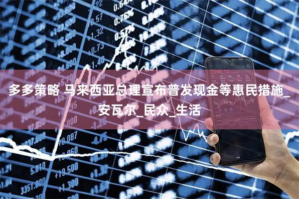 多多策略 马来西亚总理宣布普发现金等惠民措施_安瓦尔_民众_生活