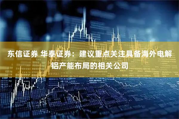 东信证券 华泰证券：建议重点关注具备海外电解铝产能布局的相关公司