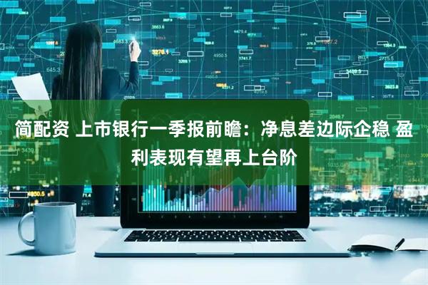 简配资 上市银行一季报前瞻：净息差边际企稳 盈利表现有望再上台阶