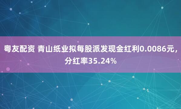 粤友配资 青山纸业拟每股派发现金红利0.0086元，分红率35.24%