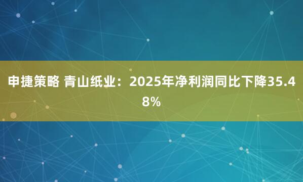 申捷策略 青山纸业：2025年净利润同比下降35.48%