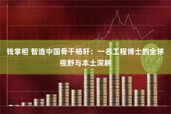 钱掌柜 智造中国骨干杨轩：一名工程博士的全球视野与本土深耕