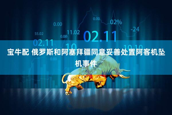 宝牛配 俄罗斯和阿塞拜疆同意妥善处置阿客机坠机事件